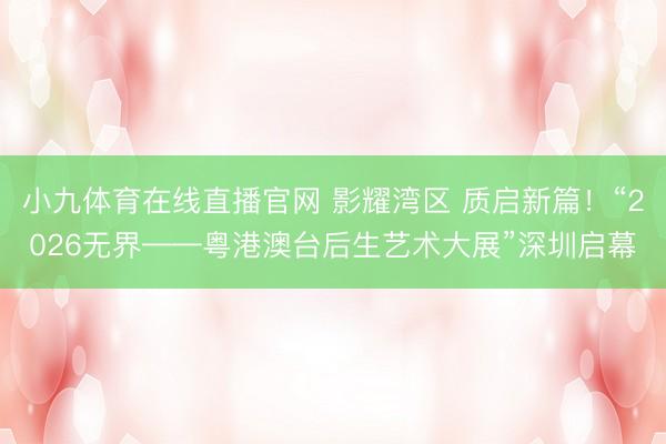 小九体育在线直播官网 影耀湾区 质启新篇！“2026无界——粤港澳台后生艺术大展”深圳启幕