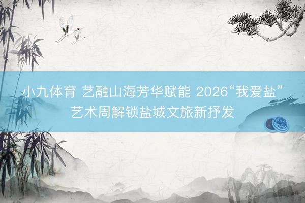 小九体育 艺融山海芳华赋能 2026“我爱盐”艺术周解锁盐城文旅新抒发