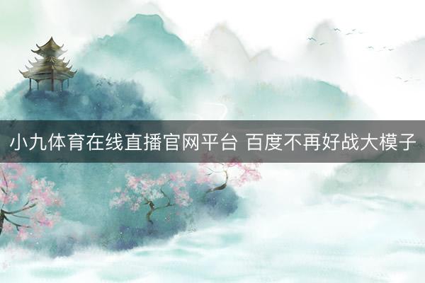 小九体育在线直播官网平台 百度不再好战大模子