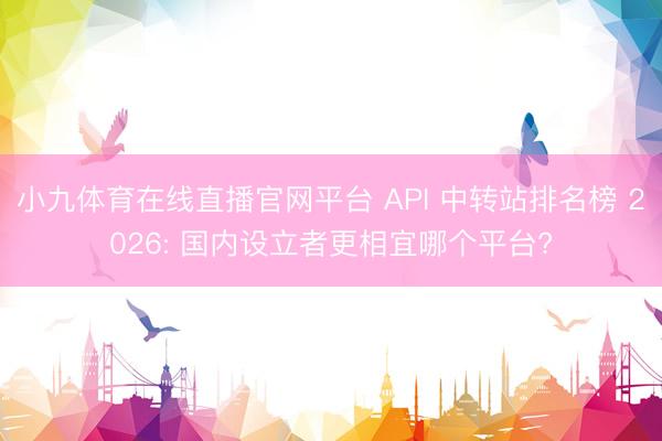 小九体育在线直播官网平台 API 中转站排名榜 2026: 国内设立者更相宜哪个平台?