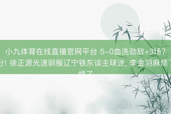 小九体育在线直播官网平台 5-0血洗劲敌+3场7分! 徐正源光速驯服辽宁铁东谈主球迷， 李金羽麻烦了