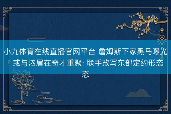 小九体育在线直播官网平台 詹姆斯下家黑马曝光! 或与浓眉在奇才重聚: 联手改写东部定约形态