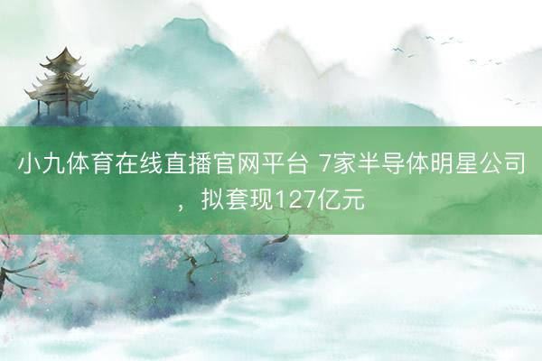 小九体育在线直播官网平台 7家半导体明星公司,拟套现127亿元
