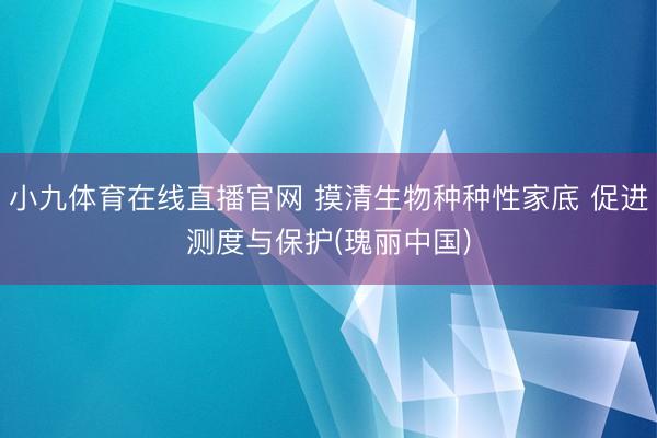 小九体育在线直播官网 摸清生物种种性家底 促进测度与保护(瑰丽中国)