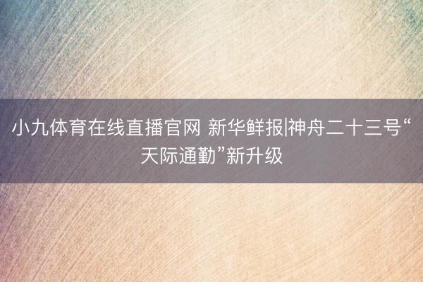 小九体育在线直播官网 新华鲜报|神舟二十三号“天际通勤”新升级