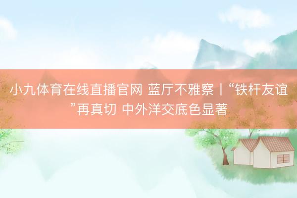 小九体育在线直播官网 蓝厅不雅察丨“铁杆友谊”再真切 中外洋交底色显著