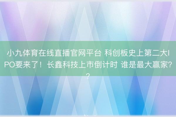 小九体育在线直播官网平台 科创板史上第二大IPO要来了!长鑫科技上市倒计时 谁是最大赢家?