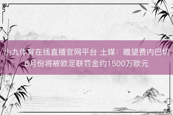 小九体育在线直播官网平台 土媒：瞻望费内巴切6月份将被欧足联罚金约1500万欧元