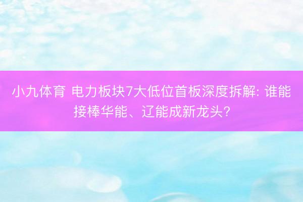 小九体育 电力板块7大低位首板深度拆解: 谁能接棒华能、辽能成新龙头?