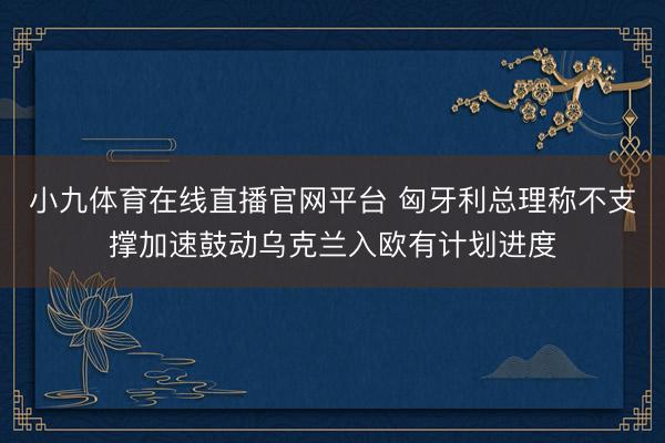 小九体育在线直播官网平台 匈牙利总理称不支撑加速鼓动乌克兰入欧有计划进度
