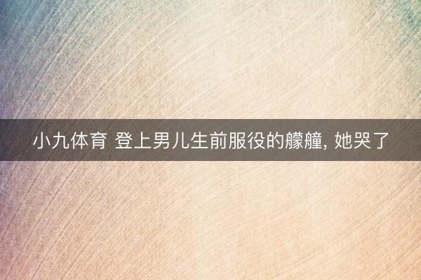小九体育 登上男儿生前服役的艨艟, 她哭了