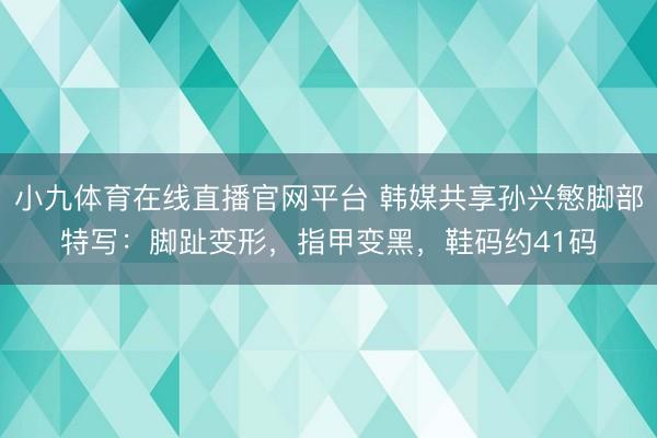 小九体育在线直播官网平台 韩媒共享孙兴慜脚部特写：脚趾变形，指甲变黑，鞋码约41码