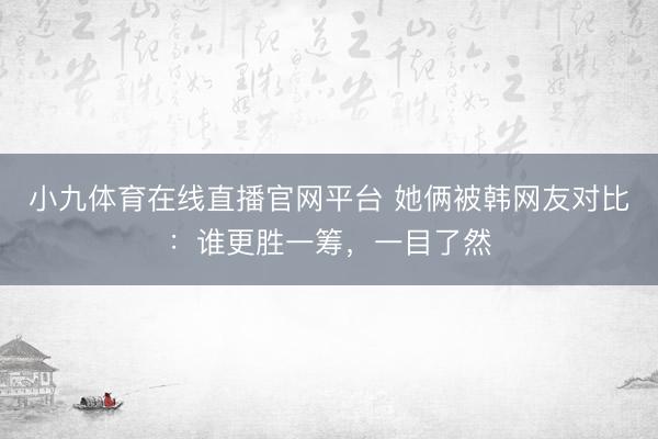 小九体育在线直播官网平台 她俩被韩网友对比：谁更胜一筹，一目了然