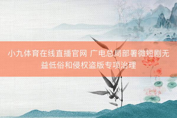 小九体育在线直播官网 广电总局部署微短剧无益低俗和侵权盗版专项治理