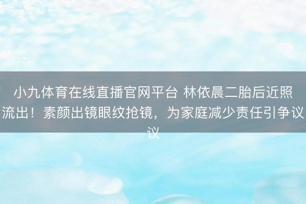 小九体育在线直播官网平台 林依晨二胎后近照流出!素颜出镜眼纹抢镜,为家庭减少责任引争议