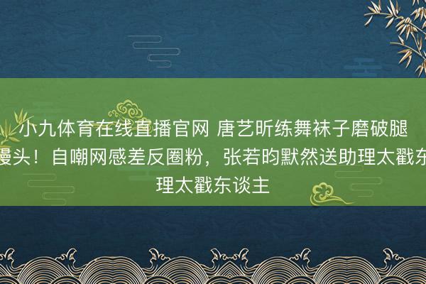 小九体育在线直播官网 唐艺昕练舞袜子磨破腿肿如馒头！自嘲网感差反圈粉，张若昀默然送助理太戳东谈主