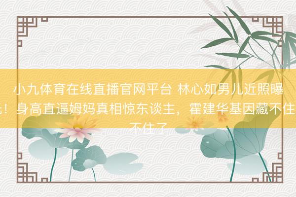 小九体育在线直播官网平台 林心如男儿近照曝光！身高直逼姆妈真相惊东谈主，霍建华基因藏不住了