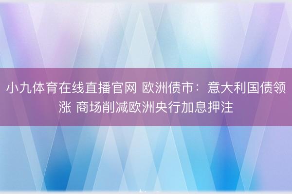 小九体育在线直播官网 欧洲债市:意大利国债领涨 商场削减欧洲央行加息押注
