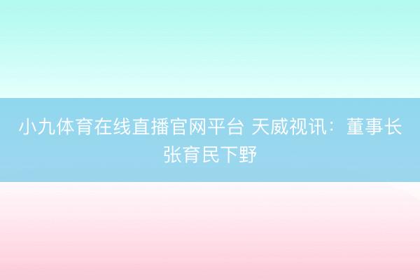 小九体育在线直播官网平台 天威视讯：董事长张育民下野