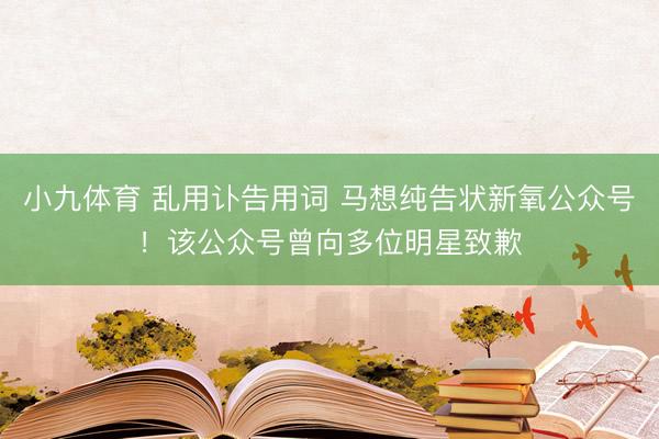 小九体育 乱用讣告用词 马想纯告状新氧公众号！该公众号曾向多位明星致歉