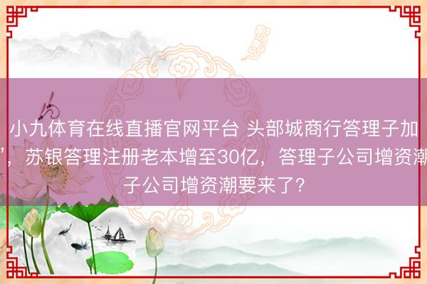 小九体育在线直播官网平台 头部城商行答理子加速“补血”，苏银答理注册老本增至30亿，答理子公司增资潮要来了？
