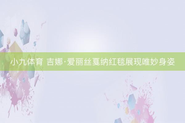 小九体育 吉娜·爱丽丝戛纳红毯展现唯妙身姿