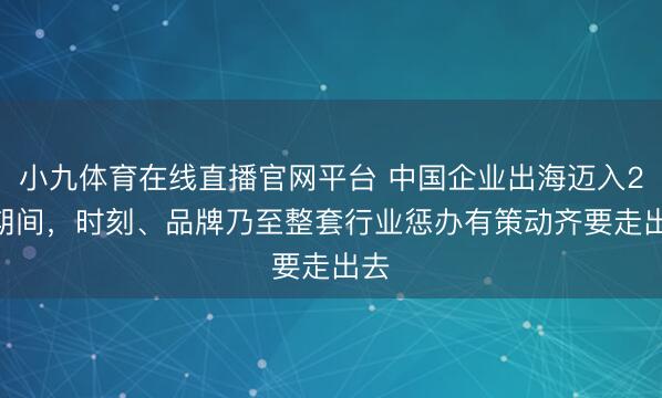 小九体育在线直播官网平台 中国企业出海迈入2.0期间,时刻、品牌乃至整套行业惩办有策动齐要走出去