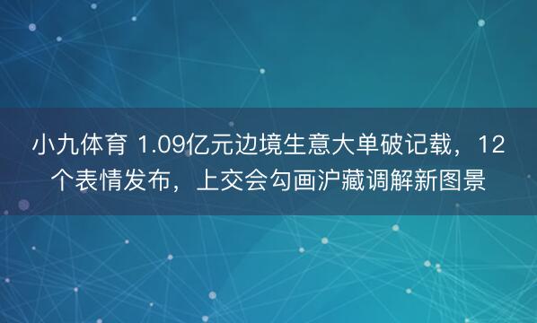小九体育 1.09亿元边境生意大单破记载，12个表情发布，上交会勾画沪藏调解新图景