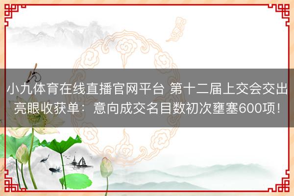 小九体育在线直播官网平台 第十二届上交会交出亮眼收获单：意向成交名目数初次壅塞600项！