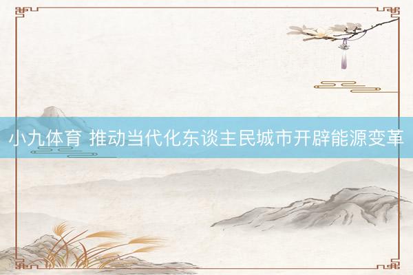 小九体育 推动当代化东谈主民城市开辟能源变革