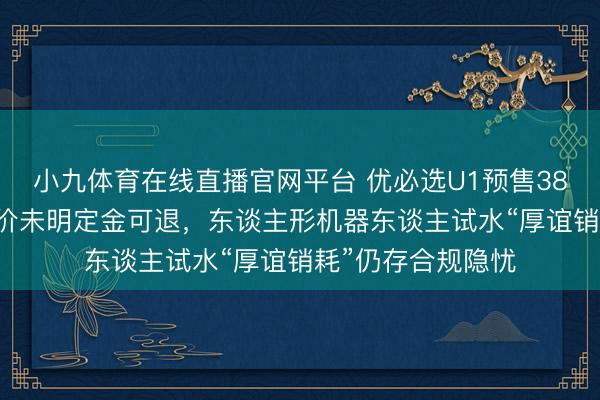 小九体育在线直播官网平台 优必选U1预售3800台引怜惜:订价未明定金可退,东谈主形机器东谈主试水“厚谊销耗”仍存合规隐忧