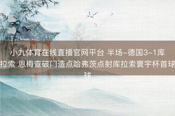 小九体育在线直播官网平台 半场-德国3-1库拉索 恩梅查破门造点哈弗茨点射库拉索寰宇杯首球