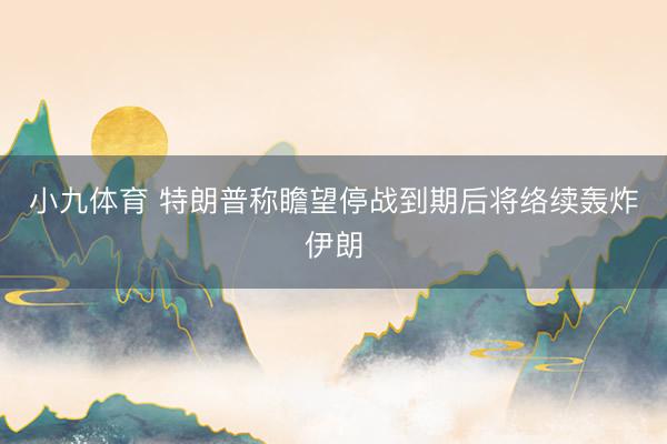 小九体育 特朗普称瞻望停战到期后将络续轰炸伊朗