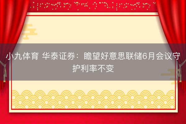小九体育 华泰证券：瞻望好意思联储6月会议守护利率不变