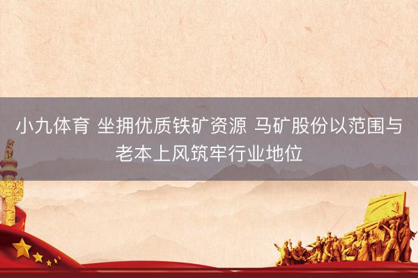 小九体育 坐拥优质铁矿资源 马矿股份以范围与老本上风筑牢行业地位