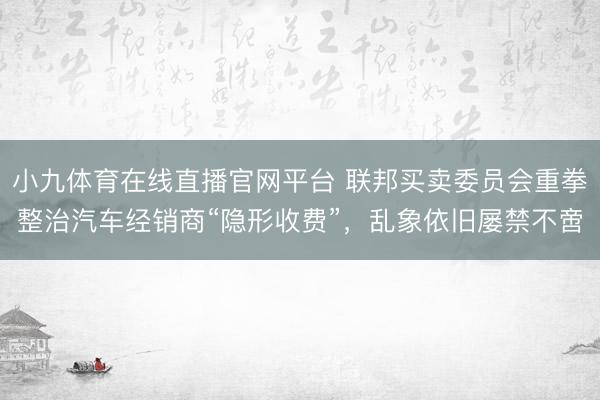 小九体育在线直播官网平台 联邦买卖委员会重拳整治汽车经销商“隐形收费”，乱象依旧屡禁不啻