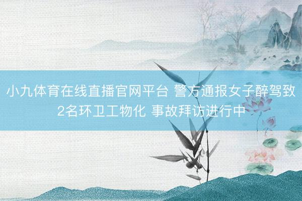 小九体育在线直播官网平台 警方通报女子醉驾致2名环卫工物化 事故拜访进行中