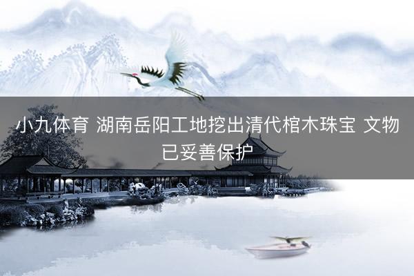小九体育 湖南岳阳工地挖出清代棺木珠宝 文物已妥善保护