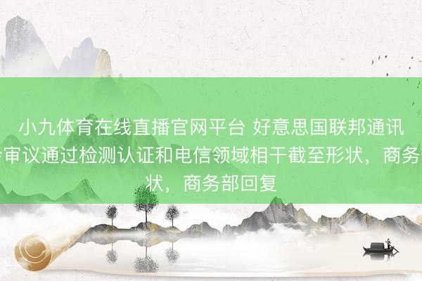 小九体育在线直播官网平台 好意思国联邦通讯委员会审议通过检测认证和电信领域相干截至形状，商务部回复