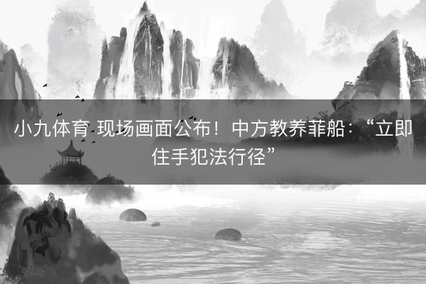 小九体育 现场画面公布！中方教养菲船：“立即住手犯法行径”
