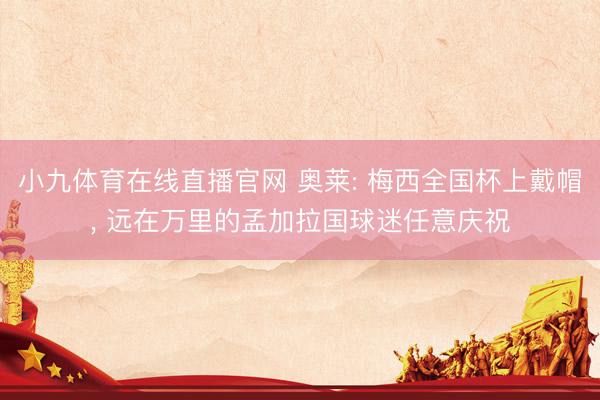 小九体育在线直播官网 奥莱: 梅西全国杯上戴帽, 远在万里的孟加拉国球迷任意庆祝