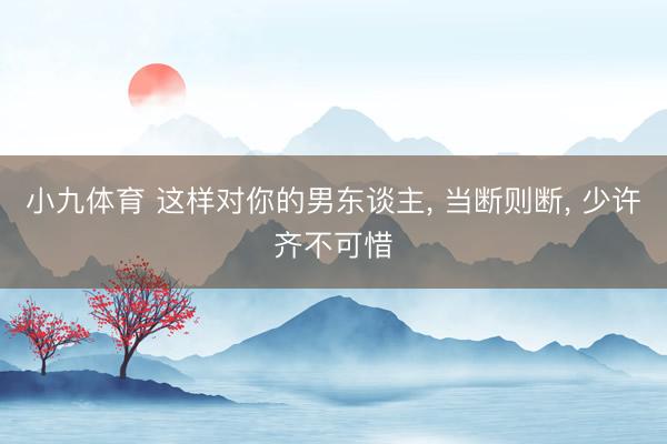 小九体育 这样对你的男东谈主， 当断则断， 少许齐不可惜