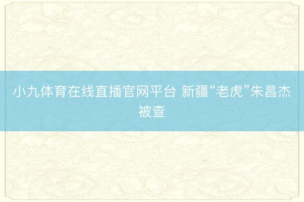 小九体育在线直播官网平台 新疆“老虎”朱昌杰被查
