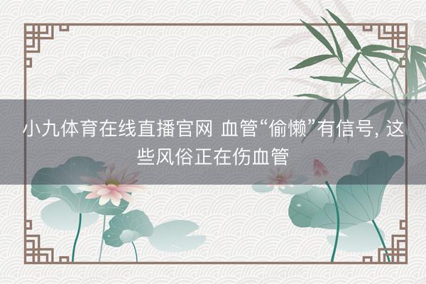 小九体育在线直播官网 血管“偷懒”有信号, 这些风俗正在伤血管